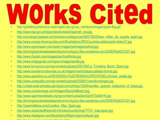 http://goodlett.proteomics.washington.edu/group_members/images/spain-flag.gif http://www.bsp.gov.ph/bspnotes/evolution/spanish_era.jpg http://concierge.typepad.com/photos/uncategorized/2007/06/29/san_millan_de_cogolla_spain.jpg http://www.europe-travel-guides.com/Illustrations/JPG/Countries-slides/spain-slide-07.jpg http://www.eyeonspain.com/spain-magazine/Images/school.jpg http://birminghamalrealestateandcommunitypics.files.wordpress.com/2008/05/p6231201.jpg http://www.ihspain.com/images/sev/hostfamily.jpg http://www.indigoguide.com/spain-images/seville.jpg http://www.funnymos.com/wp-content/uploads/2007/06/La_Tomatina_Bunol_Spain.jpg http://www.travelaroundeurope.co.uk/images/madrid/tapas-patatas-bravas.jpg http://www.apartrent.co.uk/REGIONS/LA%20TIENDA%20PICS/PAELLA/main_paella.jpg http://www.umawylde.com/wp-content/uploads/2009/01/seville-oranges.jpg http://united-arab-emirates.gfx.tripist.com/photos/12040/sevilles_spanish_restaurant_of_dubai.jpg http://www.yourlamanga.com/Images/SpanishBeach.jpg   http://www.spaintraveldeals.org/wp-content/uploads/e32ef513afa81f4.jpg http://birminghamalrealestateandcommunitypics.files.wordpress.com/2008/05/p6231201.jpg http://casamatthew.com/Location_Map_Spain.jpg http://www.studentsoftheworld.info/sites/country/img/17731_map-spain.jpg http://www.idealspain.com/Illustrations/Maps/regionsofspain.jpg http://spain.costasur.com/en/climate.html http://www.infoplease.com/atlas/country/spain.html www.idealspain.com/Illustrations/Map/regionsofspain.jpg www.kidport.com/REFLIB/worldgeography/spain/spain.htm#geographiclsndmarks www.classbrain.com/art_cr/publish/spain_government.shtml http://countrystudies.us/spain/71.htm http://countrystudies.us/spain/71.htm  http://www.theodora.com/wfb2003/spain/spain_geography.html http://www.infoplease.com/ipa/A0107987.html?pageno=4   BOOKS LeannaBoychenko, Leanna, Simon Schama, Clem Wood, and Jane Yeager. "Spain."  Let's Go  Europe 2008 . Ed. Inés Pacheco. New York: St. Martin's, 2007. 888-958. Print. McDonald, Ferdie, and Claire Marsden. "Spain." Ed. Simon Hall.  Europe . Ed. Sam Atkinson and  Andrew Szudek. New York, New York: DK, 2010. 276-351. Print. "Spain."  Fodor's Essential Europe . Ed. Matthew Lombardi, Linda Cabasin, Robert I.C. Fisher,  Maria Hart, Salwa Jabado, Kelly Kealy, Laura Kidder, Rachel Klein, and Caroline Trefler.  New York: Fodor's, 2009. 725-804. Print. Works Cited 