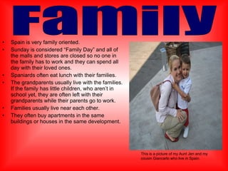 Spain is very family oriented. Sunday is considered “Family Day” and all of the malls and stores are closed so no one in the family has to work and they can spend all day with their loved ones. Spaniards often eat lunch with their families. The grandparents usually live with the families.  If the family has little children, who aren’t in school yet, they are often left with their grandparents while their parents go to work. Families usually live near each other. They often buy apartments in the same buildings or houses in the same development.  Family This is a picture of my Aunt Jen and my cousin Giancarlo who live in Spain. 