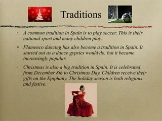 Traditions A common tradition in Spain is to play soccer. This is their national sport and many children play. Flamenco dancing has also become a tradition in Spain. It started out as a dance gypsies would do, but it became increasingly popular. Christmas is also a big tradition in Spain. It is celebrated from December 8th to Christmas Day. Children receive their gifts on the Epiphany. The holiday season is both religious and festive. 
