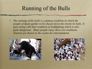 Running of the Bulls The running of the bulls is a famous tradition in which the people of Spain gather to be chased down the streets by bulls. It goes along with their tradition of bullfighting which is also quite dangerous.  Many people enjoy these two traditions. Tourists are drawn to the events for entertainment. 