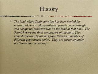 History The land where Spain now lies has been settled for millions of years.  Many different people came through and conquered whoever was on the land at that time.  The Spanish were the final conquerers of the land. They named it Spain.  Spain has gone through a number of different government styles.  They are currently under parliamentary democracy. 