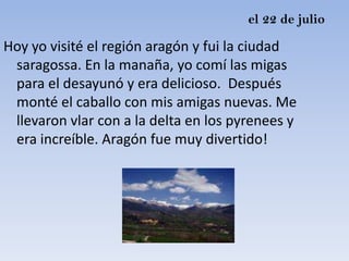 el 22 de julio

Hoy yo visité el región aragón y fui la ciudad
 saragossa. En la manaña, yo comí las migas
 para el desayunó y era delicioso. Después
 monté el caballo con mis amigas nuevas. Me
 llevaron vlar con a la delta en los pyrenees y
 era increíble. Aragón fue muy divertido!
 