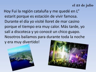el 23 de julio
Hoy Fui la región cataluña y me quedé en L”
estarit porque es estación de vivir famosa.
Durante el día yo visité lloret de mar casino
porque el tiempo era muy calor. Más tarde, yo
salí a discoteca y yo conocé un chico guapo.
Nosotros bailamos para durante toda la noche
y era muy divertido!
 