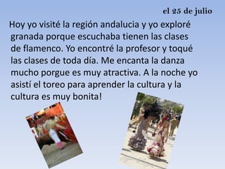 el 25 de julio
Hoy yo visité la región andalucia y yo exploré
granada porque escuchaba tienen las clases
de flamenco. Yo encontré la profesor y toqué
las clases de toda día. Me encanta la danza
mucho porgue es muy atractiva. A la noche yo
asistí el toreo para aprender la cultura y la
cultura es muy bonita!
 