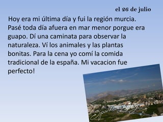 el 26 de julio
Hoy era mi última día y fui la región murcia.
Pasé toda día afuera en mar menor porgue era
guapo. Dí una caminata para observar la
naturaleza. Ví los animales y las plantas
bonitas. Para la cena yo comí la comida
tradicional de la españa. Mi vacacion fue
perfecto!
 