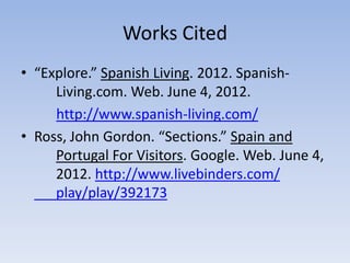 Works Cited
• “Explore.” Spanish Living. 2012. Spanish-
     Living.com. Web. June 4, 2012.
     http://www.spanish-living.com/
• Ross, John Gordon. “Sections.” Spain and
     Portugal For Visitors. Google. Web. June 4,
     2012. http://www.livebinders.com/
     play/play/392173
 