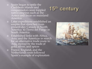 15th centurySpain began to settle the Caribbean islands and conquistadors soon toppled native empires such as the Aztecs and Incas on mainland AmericaLater expeditions established an empire that stretched from present-day Canada in North America  to Tierra del Fuego in South AmericaEstablished links with Africa, Asia, and the Americas in search for an alternative trade route to Asia, moved by the trade of gold, silver, and spicesFrance, England, and the Netherlands soon followed Spain’s example of exploration