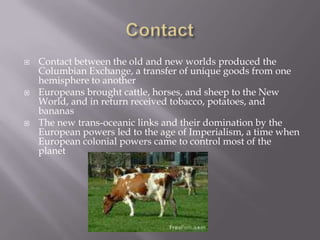 ContactContact between the old and new worlds produced the Columbian Exchange, a transfer of unique goods from one hemisphere to anotherEuropeans brought cattle, horses, and sheep to the New World, and in return received tobacco, potatoes, and bananasThe new trans-oceanic links and their domination by the European powers led to the age of Imperialism, a time when European colonial powers came to control most of the planet