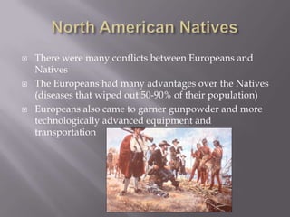 North American NativesThere were many conflicts between Europeans and NativesThe Europeans had many advantages over the Natives (diseases that wiped out 50-90% of their population)Europeans also came to garner gunpowder and more technologically advanced equipment and transportation