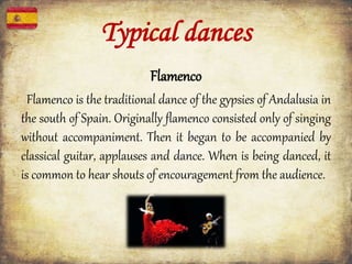 Typical dances
Flamenco
Flamenco is the traditional dance of the gypsies of Andalusia in
the south of Spain. Originally flamenco consisted only of singing
without accompaniment. Then it began to be accompanied by
classical guitar, applauses and dance. When is being danced, it
is common to hear shouts of encouragement from the audience.
 