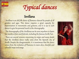 Typical dances
Sevillana
Sevillana is an old folk dance of flamenco danced by people of all
genders and ages. This dance requires a great capacity for
improvisation in movements and gestures, and it is up to each
dancer to give his personal touch to the choreography.
The choreography of the Sevillanas can be seen anywhere in Spain
but mainly at fairs and festivals, including the famous Seville Fair.
There are several versions concerning its origin and many doubt
that the Sevillana dance really came from the Spanish city of
Sevilla. Despite the disagreements, it is unanimous that the dance
comes from the evolution of Flamenco to more alive, cheerful and
colourful steps and songs.
 