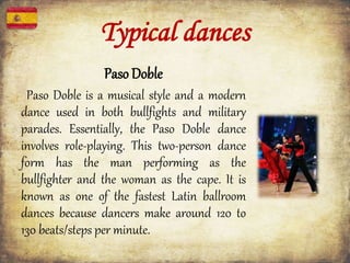 Typical dances
Paso Doble
Paso Doble is a musical style and a modern
dance used in both bullfights and military
parades. Essentially, the Paso Doble dance
involves role-playing. This two-person dance
form has the man performing as the
bullfighter and the woman as the cape. It is
known as one of the fastest Latin ballroom
dances because dancers make around 120 to
130 beats/steps per minute.
 