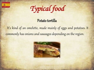 Typical food
Potato tortilla
It’s kind of an omelette, made mainly of eggs and potatoes. It
commonly has onions and sausages depending on the region.
 