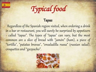 Typical food
Tapas
Regardless of the Spanish region visited, when ordering a drink
in a bar or restaurant, you will surely be surprised by appetizers
- called "tapas”. The types of "tapas" can vary, but the most
common are a slice of bread with ”jamón” (ham), a piece of
"tortilla", "patatas bravas", “ensaladilla russa” (russian salad),
croquettes and “gazpacho”.
 