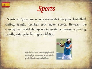 Sports
Sports in Spain are mainly dominated by judo, basketball,
cycling, tennis, handball and motor sports. However, the
country had world champions in sports as diverse as fencing,
paddle, water polo, boxing or athletics.
Rafael Nadal is a Spanish professional
tennis player considered as one of the
greatest tennis players of all time.
 