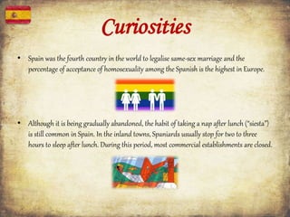 Curiosities
• Spain was the fourth country in the world to legalise same-sex marriage and the
percentage of acceptance of homosexuality among the Spanish is the highest in Europe.
• Although it is being gradually abandoned, the habit of taking a nap after lunch (“siesta”)
is still common in Spain. In the inland towns, Spaniards usually stop for two to three
hours to sleep after lunch. During this period, most commercial establishments are closed.
 