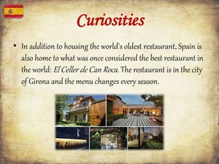 Curiosities
• In addition to housing the world's oldest restaurant, Spain is
also home to what was once considered the best restaurant in
the world: El Celler de Can Roca. The restaurant is in the city
of Girona and the menu changes every season.
 