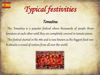Typical festivities
Tomatina
The Tomatina is a popular festival where thousands of people throw
tomatoes at each other until they are completely covered in tomato puree.
This festival started in the 40s and is now known as the biggest food war.
It attracts a crowd of visitors from all over the world.
 