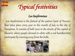 LosSanfermines
Los Sanfermines is the festival of the patron Saint of Navarre
that takes place every year in the month of July in the city of
Pamplona. It consists of bull races in the streets of the capital of
Navarre, where people dressed in white with a red handkerchief
participate by running away from the bulls.
Typical festivities
 