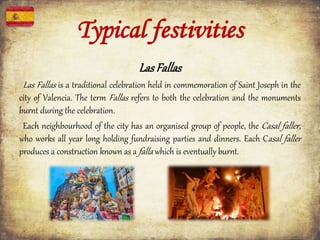 LasFallas
Las Fallas is a traditional celebration held in commemoration of Saint Joseph in the
city of Valencia. The term Fallas refers to both the celebration and the monuments
burnt during the celebration.
Each neighbourhood of the city has an organised group of people, the Casal faller,
who works all year long holding fundraising parties and dinners. Each Casal faller
produces a construction known as a falla which is eventually burnt.
Typical festivities
 