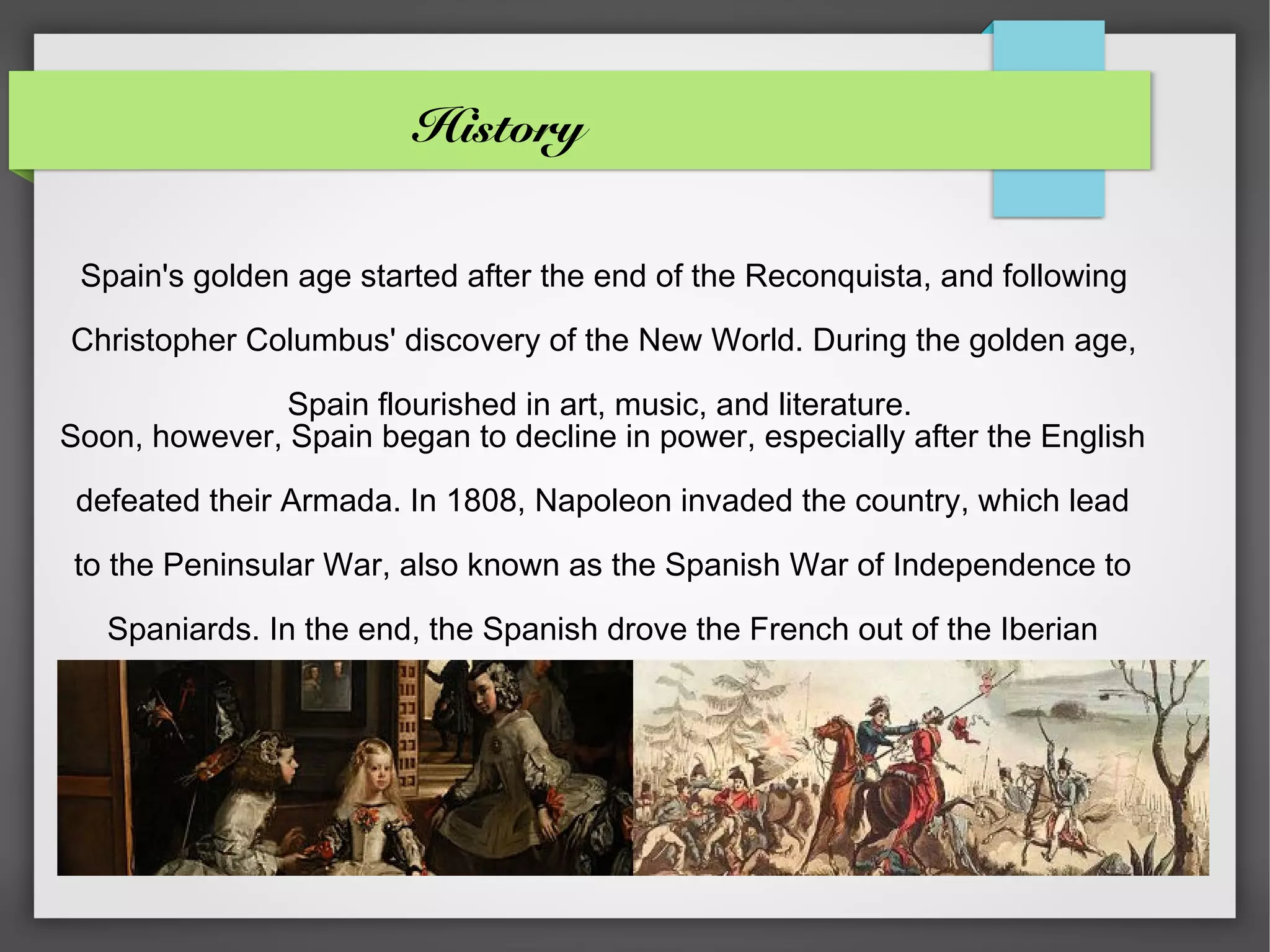 History


 Spain's golden age started after the end of the Reconquista, and following

Christopher Columbus' discovery of the New World. During the golden age,

               Spain flourished in art, music, and literature.
Soon, however, Spain began to decline in power, especially after the English

 defeated their Armada. In 1808, Napoleon invaded the country, which lead

to the Peninsular War, also known as the Spanish War of Independence to

   Spaniards. In the end, the Spanish drove the French out of the Iberian

                                Peninsula.
 