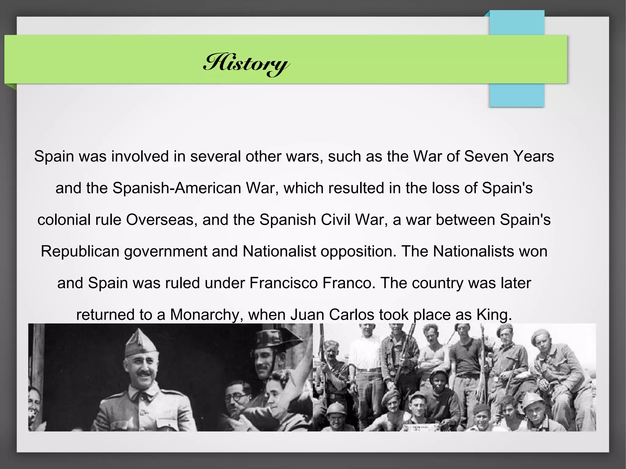 History


Spain was involved in several other wars, such as the War of Seven Years

  and the Spanish-American War, which resulted in the loss of Spain's

colonial rule Overseas, and the Spanish Civil War, a war between Spain's

Republican government and Nationalist opposition. The Nationalists won

   and Spain was ruled under Francisco Franco. The country was later

     returned to a Monarchy, when Juan Carlos took place as King.
 
