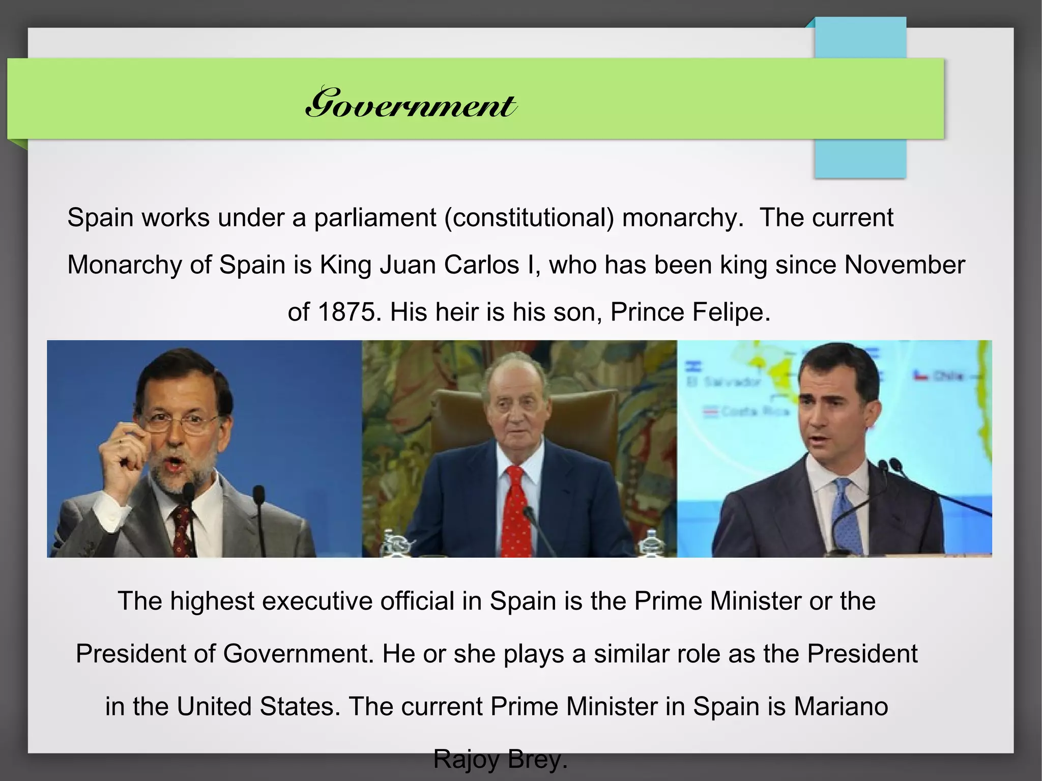 Government

Spain works under a parliament (constitutional) monarchy. The current
Monarchy of Spain is King Juan Carlos I, who has been king since November
                   of 1875. His heir is his son, Prince Felipe.




    The highest executive official in Spain is the Prime Minister or the

President of Government. He or she plays a similar role as the President

   in the United States. The current Prime Minister in Spain is Mariano

                                Rajoy Brey.
 