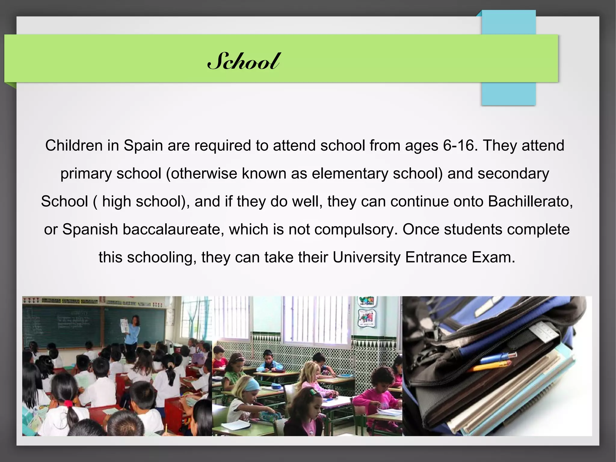 School


Children in Spain are required to attend school from ages 6-16. They attend
  primary school (otherwise known as elementary school) and secondary
School ( high school), and if they do well, they can continue onto Bachillerato,
or Spanish baccalaureate, which is not compulsory. Once students complete
        this schooling, they can take their University Entrance Exam.
 
