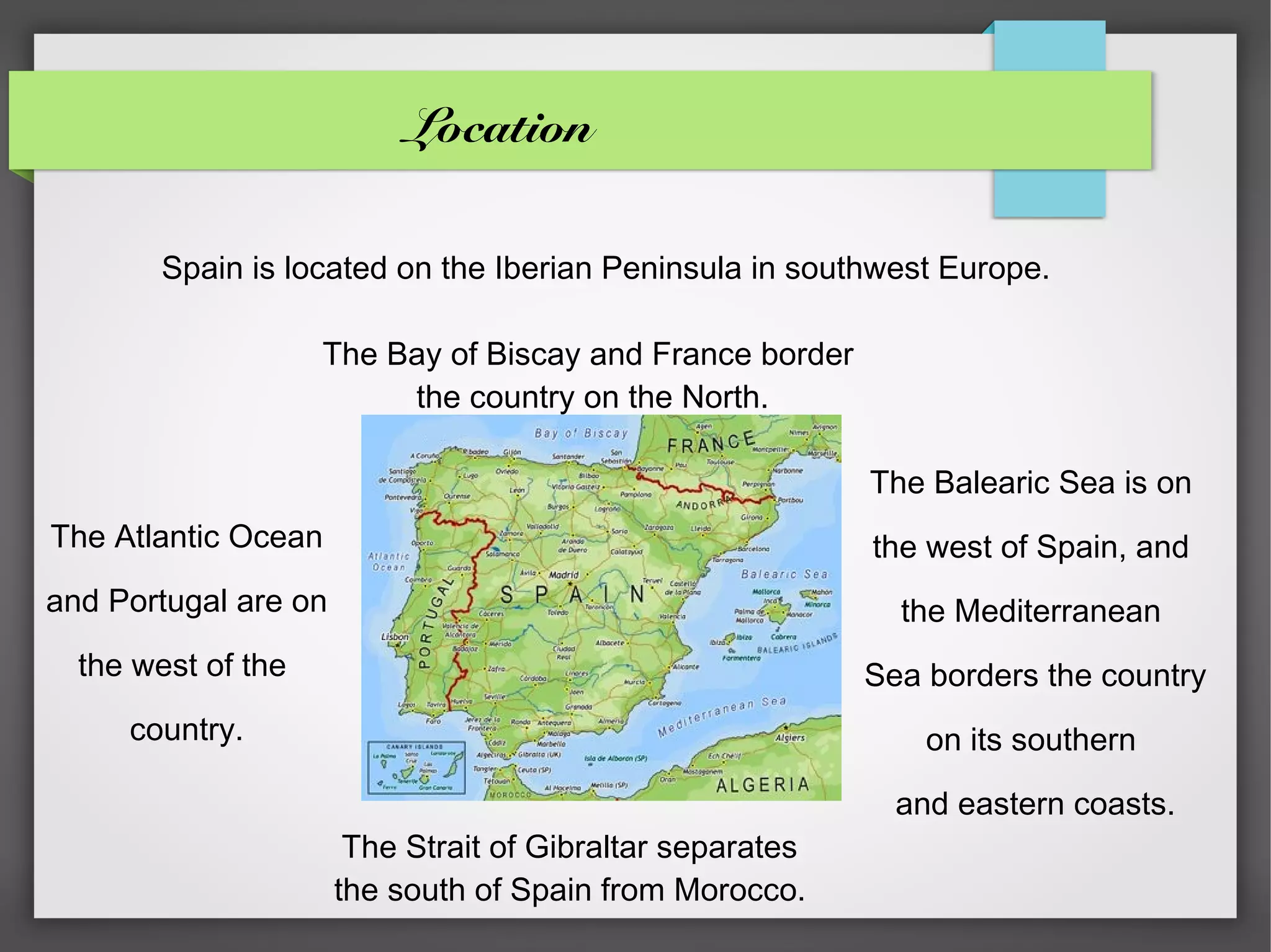 Location

        Spain is located on the Iberian Peninsula in southwest Europe.

                    The Bay of Biscay and France border
                         the country on the North.

                                                           The Balearic Sea is on
The Atlantic Ocean                                         the west of Spain, and
and Portugal are on                                          the Mediterranean
  the west of the                                          Sea borders the country
     country.                                                  on its southern

                                                             and eastern coasts.
                       The Strait of Gibraltar separates
                      the south of Spain from Morocco.
 