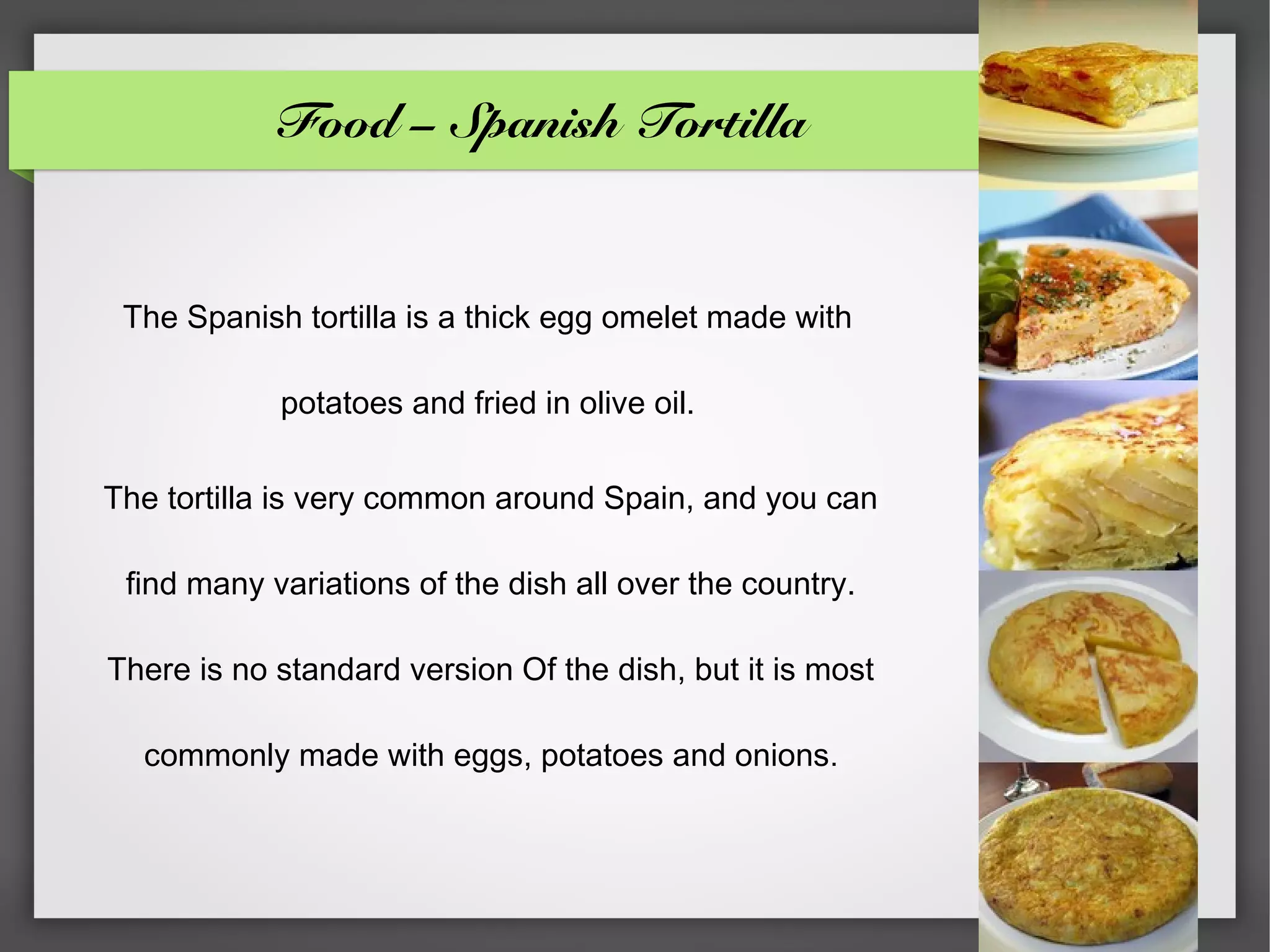 Food – Spanish Tortilla


 The Spanish tortilla is a thick egg omelet made with

            potatoes and fried in olive oil.

The tortilla is very common around Spain, and you can

 find many variations of the dish all over the country.

There is no standard version Of the dish, but it is most

  commonly made with eggs, potatoes and onions.
 