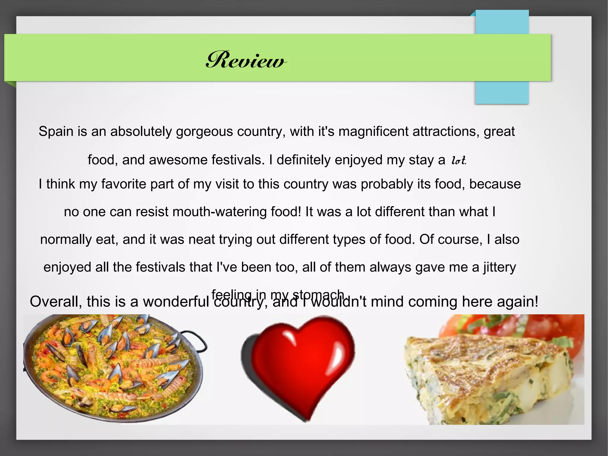 Review

 Spain is an absolutely gorgeous country, with it's magnificent attractions, great

         food, and awesome festivals. I definitely enjoyed my stay a lot.
 I think my favorite part of my visit to this country was probably its food, because

     no one can resist mouth-watering food! It was a lot different than what I

 normally eat, and it was neat trying out different types of food. Of course, I also

  enjoyed all the festivals that I've been too, all of them always gave me a jittery

Overall, this is a wonderful feeling in my stomach. mind coming here again!
                              country, and I wouldn't
 