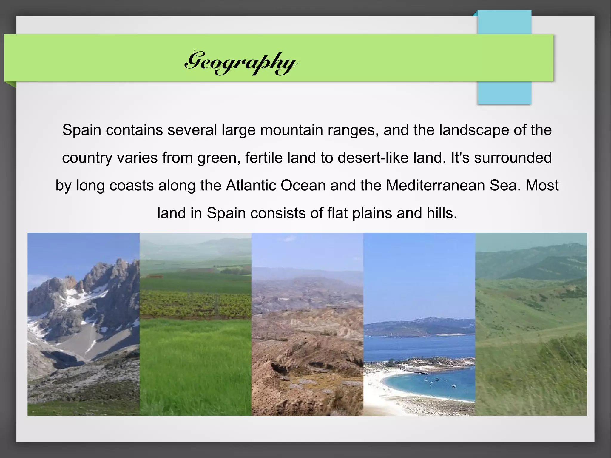 Geography

Spain contains several large mountain ranges, and the landscape of the
country varies from green, fertile land to desert-like land. It's surrounded
by long coasts along the Atlantic Ocean and the Mediterranean Sea. Most
              land in Spain consists of flat plains and hills.
 