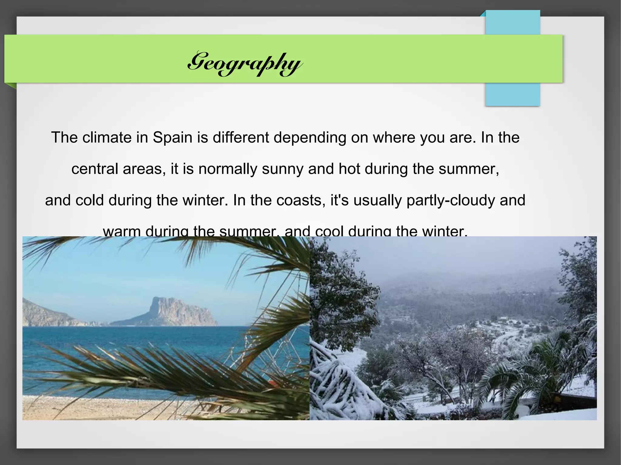 Geography


The climate in Spain is different depending on where you are. In the

    central areas, it is normally sunny and hot during the summer,

and cold during the winter. In the coasts, it's usually partly-cloudy and

        warm during the summer, and cool during the winter.
 