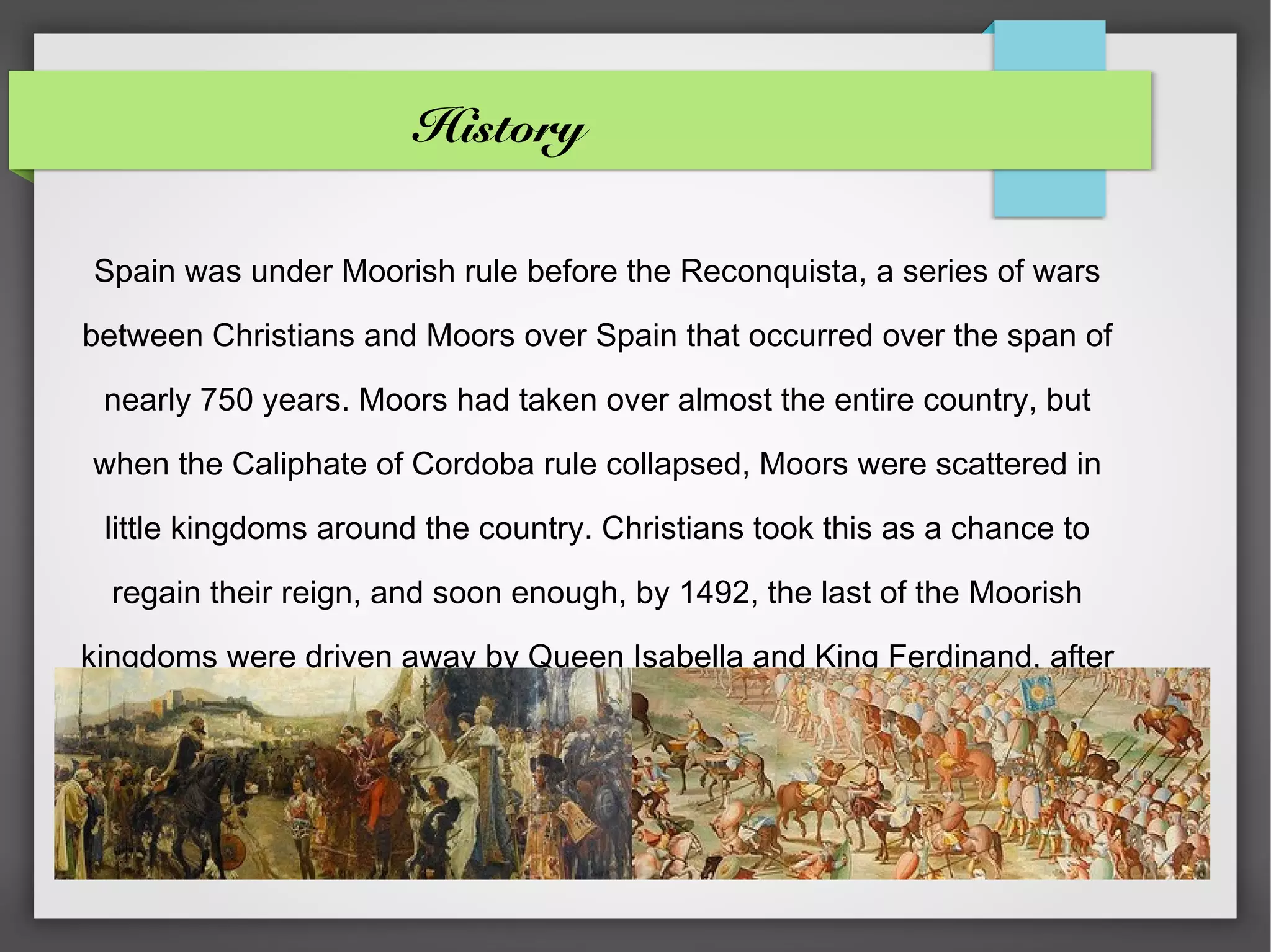 History

Spain was under Moorish rule before the Reconquista, a series of wars

between Christians and Moors over Spain that occurred over the span of

 nearly 750 years. Moors had taken over almost the entire country, but

when the Caliphate of Cordoba rule collapsed, Moors were scattered in

 little kingdoms around the country. Christians took this as a chance to

  regain their reign, and soon enough, by 1492, the last of the Moorish

kingdoms were driven away by Queen Isabella and King Ferdinand, after

             the union of the Aragon and Castile kingdoms.
 