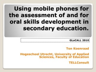 Using mobile phones for
the assessment of and for
oral skills development in
secondary education.
Ton Koenraad
Hogeschool Utrecht, University of Applied
Sciences, Faculty of Education
TELLConsult
GLoCALL 2010
 