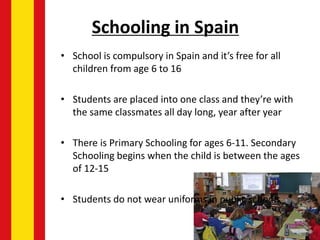Schooling in Spain
• School is compulsory in Spain and it’s free for all
children from age 6 to 16
• Students are placed into one class and they’re with
the same classmates all day long, year after year
• There is Primary Schooling for ages 6-11. Secondary
Schooling begins when the child is between the ages
of 12-15
• Students do not wear uniforms in public schools
 