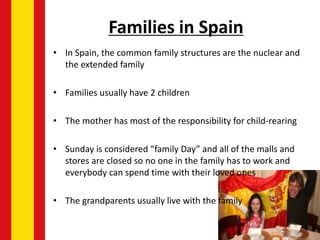 Families in Spain
• In Spain, the common family structures are the nuclear and
the extended family
• Families usually have 2 children
• The mother has most of the responsibility for child-rearing
• Sunday is considered “family Day” and all of the malls and
stores are closed so no one in the family has to work and
everybody can spend time with their loved ones
• The grandparents usually live with the family
 
