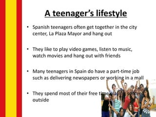 A teenager’s lifestyle
• Spanish teenagers often get together in the city
center, La Plaza Mayor and hang out
• They like to play video games, listen to music,
watch movies and hang out with friends
• Many teenagers in Spain do have a part-time job
such as delivering newspapers or working in a mall
• They spend most of their free time playing soccer
outside
 