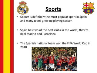 Sports
• Soccer is definitely the most popular sport in Spain
and many teens grew up playing soccer
• Spain has two of the best clubs in the world; they’re
Real Madrid and Barcelona
• The Spanish national team won the FIFA World Cup in
2010
 