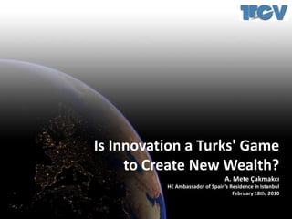 Is Innovation a Turks&apos; Game to Create New Wealth? A. Mete Çakmakcı HE Ambassador of Spain’s Residence in Istanbul February 18th, 2010 