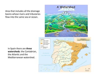 Area that includes all the drainage
basins whose rivers and tributaries
flow into the same sea or ocean.
In Spain there are three
watersheds: the Cantabrian,
the Atlantic and the
Mediterranean watershed.
 