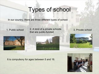 Types of school
In our country, there are three different types of school:
1. Public school 2. A kind of a private schools
that are public-funded
3. Private school
It is compulsory for ages between 5 and 16.
 