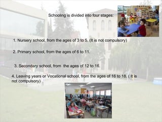 Schooling is divided into four stages:
1. Nursery school, from the ages of 3 to 5. (It is not compulsory)
2. Primary school, from the ages of 6 to 11.
3. Secondary school, from the ages of 12 to 16.
4. Leaving years or Vocational school, from the ages of 16 to 18. ( It is
not compulsory)
 