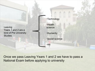 Leaving
Years 1 and 2 are a
kind of Pre University
Studies
-Technology
-Health
science
-Humanity
-Social science
-Art
Once we pass Leaving Years 1 and 2 we have to pass a
National Exam before applying to university
 