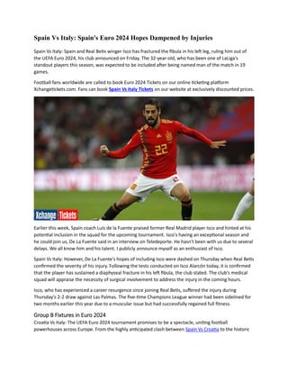 Spain Vs Italy: Spain's Euro 2024 Hopes Dampened by Injuries
Spain Vs Italy: Spain and Real Betis winger Isco has fractured the fibula in his left leg, ruling him out of
the UEFA Euro 2024, his club announced on Friday. The 32-year-old, who has been one of LaLiga's
standout players this season, was expected to be included after being named man of the match in 19
games.
Football fans worldwide are called to book Euro 2024 Tickets on our online ticketing platform
Xchangetickets.com. Fans can book Spain Vs Italy Tickets on our website at exclusively discounted prices.
Earlier this week, Spain coach Luis de la Fuente praised former Real Madrid player Isco and hinted at his
potential inclusion in the squad for the upcoming tournament. Isco's having an exceptional season and
he could join us, De La Fuente said in an interview on Teledeporte. He hasn't been with us due to several
delays. We all know him and his talent. I publicly announce myself as an enthusiast of Isco.
Spain Vs Italy: However, De La Fuente's hopes of including Isco were dashed on Thursday when Real Betis
confirmed the severity of his injury. Following the tests conducted on Isco Alarcón today, it is confirmed
that the player has sustained a diaphyseal fracture in his left fibula, the club stated. The club's medical
squad will appraise the necessity of surgical involvement to address the injury in the coming hours.
Isco, who has experienced a career resurgence since joining Real Betis, suffered the injury during
Thursday's 2-2 draw against Las Palmas. The five-time Champions League winner had been sidelined for
two months earlier this year due to a muscular issue but had successfully regained full fitness.
Group B Fixtures in Euro 2024
Croatia Vs Italy: The UEFA Euro 2024 tournament promises to be a spectacle, uniting football
powerhouses across Europe. From the highly anticipated clash between Spain Vs Croatia to the historic
 