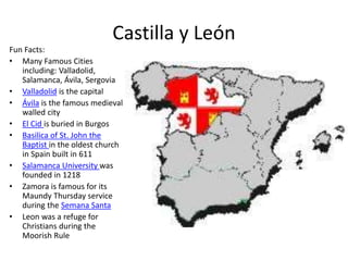Castilla y León
Fun Facts:
• Many Famous Cities
including: Valladolid,
Salamanca, Ávila, Sergovia
• Valladolid is the capital
• Ávila is the famous medieval
walled city
• El Cid is buried in Burgos
• Basilica of St. John the
Baptist in the oldest church
in Spain built in 611
• Salamanca University was
founded in 1218
• Zamora is famous for its
Maundy Thursday service
during the Semana Santa
• Leon was a refuge for
Christians during the
Moorish Rule
 