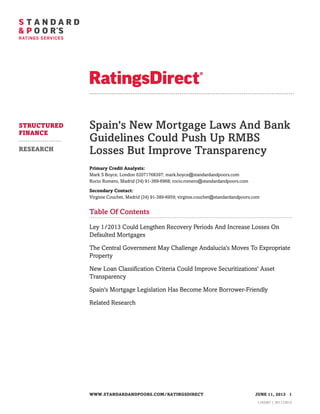 Spain's New Mortgage Laws And Bank
Guidelines Could Push Up RMBS
Losses But Improve Transparency
Primary Credit Analysts:
Mark S Boyce, London 02071768397; mark.boyce@standardandpoors.com
Rocio Romero, Madrid (34) 91-389-6968; rocio.romero@standardandpoors.com
Secondary Contact:
Virginie Couchet, Madrid (34) 91-389-6959; virginie.couchet@standardandpoors.com
Table Of Contents
Ley 1/2013 Could Lengthen Recovery Periods And Increase Losses On
Defaulted Mortgages
The Central Government May Challenge Andalucía's Moves To Expropriate
Property
New Loan Classification Criteria Could Improve Securitizations' Asset
Transparency
Spain's Mortgage Legislation Has Become More Borrower-Friendly
Related Research
STRUCTURED
FINANCE
RESEARCH
WWW.STANDARDANDPOORS.COM/RATINGSDIRECT JUNE 11, 2013 1
1143267 | 301112013
 
