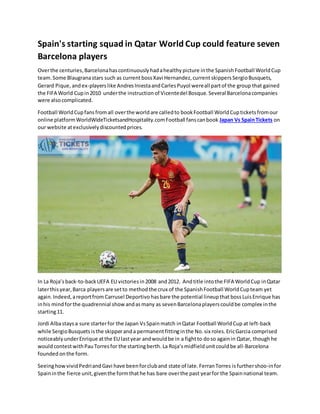 Spain's starting squad in Qatar World Cup could feature seven
Barcelona players
Overthe centuries,Barcelonahascontinuously hadahealthy picture inthe Spanish Football WorldCup
team.Some Blaugranastars such as currentbossXavi Hernandez,current skippers SergioBusquets,
Gerard Pique, andex-playerslike AndresIniestaandCarlesPuyol wereall partof the group that gained
the FIFA World Cupin2010 underthe instruction of Vicentedel Bosque. Several Barcelonacompanies
were also complicated.
Football WorldCupfansfromall overthe worldare calledto bookFootball WorldCupticketsfromour
online platformWorldWideTicketsandHospitality.comFootball fanscanbook Japan Vs SpainTickets on
our website atexclusivelydiscountedprices.
In La Roja’sback-to-backUEFA EU victories in2008 and2012. Andtitle intothe FIFA WorldCup inQatar
laterthisyear,Barca playersare setto methodthe crux of the SpanishFootball WorldCupteam yet
again. Indeed,areportfrom Carrusel Deportivo hasbare the potential lineupthat boss LuisEnrique has
inhis mindforthe quadrennial show andasmany as sevenBarcelonaplayerscouldbe complex inthe
starting11.
Jordi Albastaysa sure starterfor the Japan VsSpainmatch inQatar Football WorldCup at left-back
while SergioBusquets isthe skipperanda permanent fittinginthe No. six roles.EricGarcia comprised
noticeably underEnrique atthe EU lastyear andwouldbe in a fightto doso againin Qatar, thoughhe
wouldcontestwithPauTorresfor the startingberth. La Roja’smidfieldunitcould be all-Barcelona
founded onthe form.
Seeinghow vividPedriandGavi have beenforcluband state of late. FerranTorres isfurthershoo-infor
Spaininthe fierce unit,giventhe formthathe has bare overthe past yearfor the Spainnational team.
 