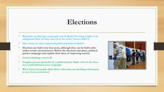 Elections
• Research: at what age can people vote in Spain? Is voting a right or an
obligation? How do they vote? (Use the word, “secret ballot”)
• How many are there registered political parties in Spain?
• Elections are held every four years, although they can be held earlier
under certain circumstances. Before the elections take place, political
parties campaign and explain their ideas of improving society.
• Critical thinking: criteria D
• Imagine you are the leader of a political party. Make a list of the ideas
you would defend in your campaign.
• What issues do people think about when they are deciding which party
to vote for in an election?
 