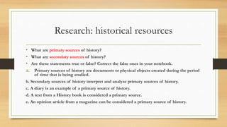 Research: historical resources
• What are primary sources of history?
• What are secondary sources of history?
• Are these statements true or false? Correct the false ones in your notebook.
a. Primary sources of history are documents or physical objects created during the period
of time that is being studied.
b. Secondary sources of history interpret and analyse primary sources of history.
c. A diary is an example of a primary source of history.
d. A text from a History book is considered a primary source.
e. An opinion article from a magazine can be considered a primary source of history.
 